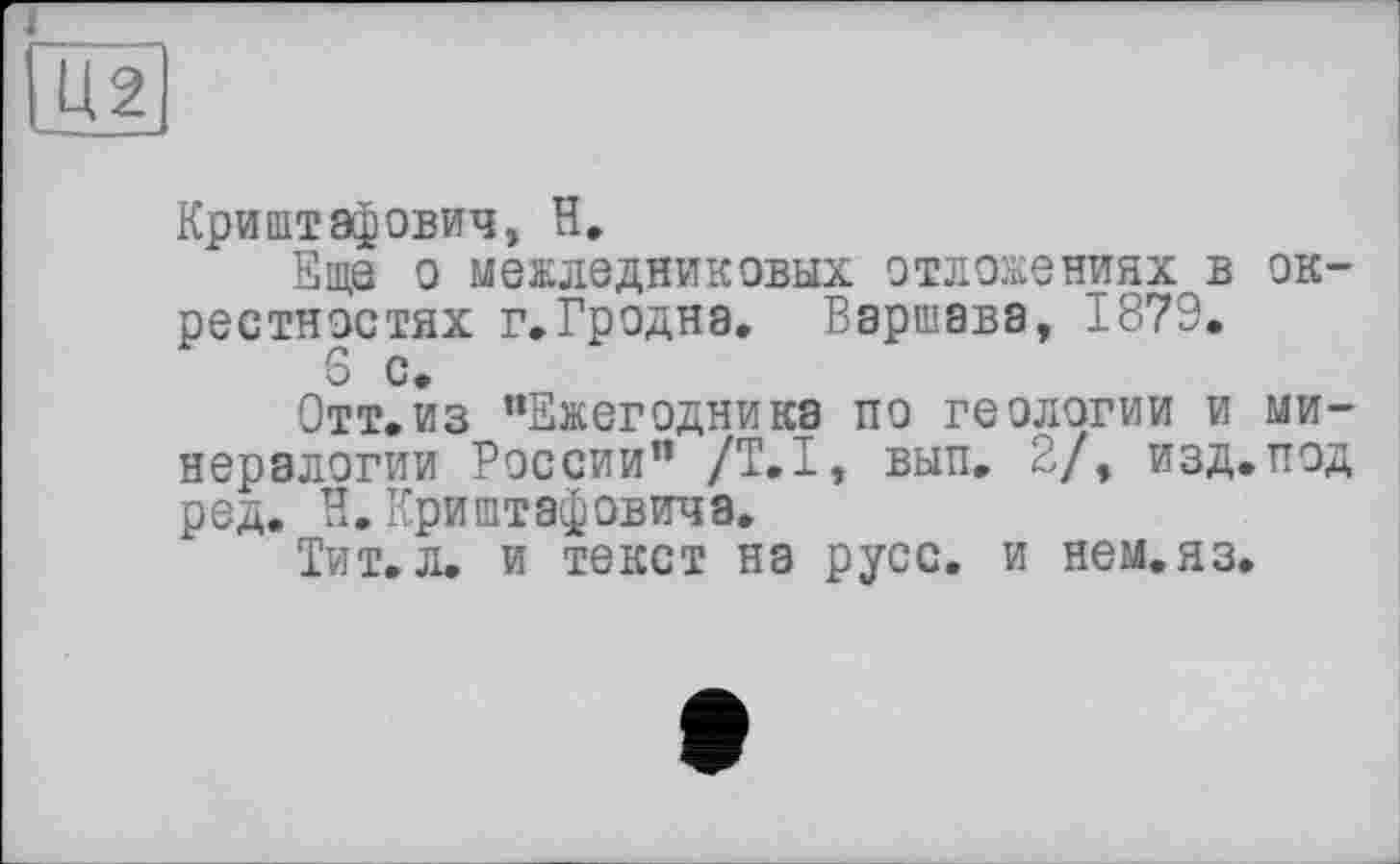 ﻿Криштафович, H.
Еще о межледниковых отложениях в окрестностях г.Гродна. Варшава, 1879, 6 с.
Отт.из "Ежегодника по геологии и минералогии России" /Т.І, вып. 2/, изд.под ред. В.Криштэфович8.
Тит. л. и текст на русс, и нем.яз.